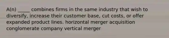 A(n) _____ combines firms in the same industry that wish to diversify, increase their customer base, cut costs, or offer expanded product lines. horizontal merger acquisition conglomerate company vertical merger