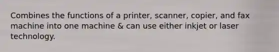 Combines the functions of a printer, scanner, copier, and fax machine into one machine & can use either inkjet or laser technology.