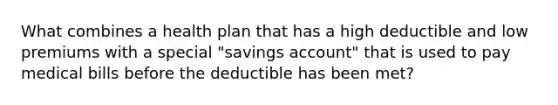 What combines a health plan that has a high deductible and low premiums with a special "savings account" that is used to pay medical bills before the deductible has been met?