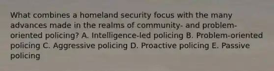 What combines a homeland security focus with the many advances made in the realms of community- and problem-oriented policing? A. Intelligence-led policing B. Problem-oriented policing C. Aggressive policing D. Proactive policing E. Passive policing