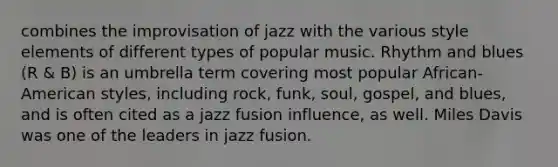 combines the improvisation of jazz with the various style elements of different types of popular music. Rhythm and blues (R & B) is an umbrella term covering most popular African-American styles, including rock, funk, soul, gospel, and blues, and is often cited as a jazz fusion influence, as well. Miles Davis was one of the leaders in jazz fusion.