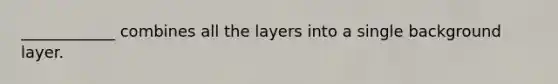 ____________ combines all the layers into a single background layer.