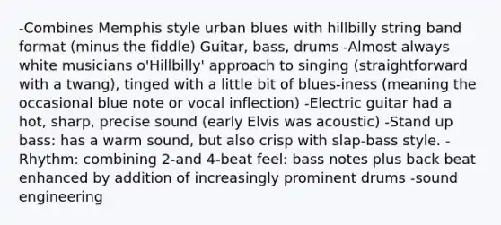 -Combines Memphis style urban blues with hillbilly string band format (minus the fiddle) Guitar, bass, drums -Almost always white musicians o'Hillbilly' approach to singing (straightforward with a twang), tinged with a little bit of blues-iness (meaning the occasional blue note or vocal inflection) -Electric guitar had a hot, sharp, precise sound (early Elvis was acoustic) -Stand up bass: has a warm sound, but also crisp with slap-bass style. -Rhythm: combining 2-and 4-beat feel: bass notes plus back beat enhanced by addition of increasingly prominent drums -sound engineering