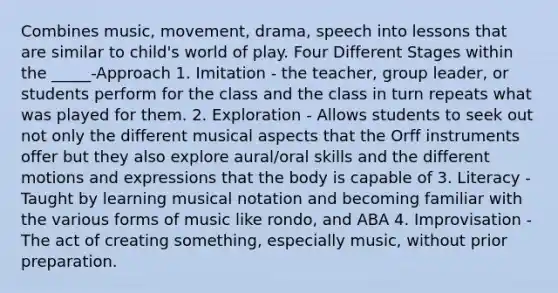 Combines music, movement, drama, speech into lessons that are similar to child's world of play. Four Different Stages within the _____-Approach 1. Imitation - the teacher, group leader, or students perform for the class and the class in turn repeats what was played for them. 2. Exploration - Allows students to seek out not only the different musical aspects that the Orff instruments offer but they also explore aural/oral skills and the different motions and expressions that the body is capable of 3. Literacy - Taught by learning musical notation and becoming familiar with the various forms of music like rondo, and ABA 4. Improvisation - The act of creating something, especially music, without prior preparation.