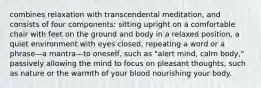 combines relaxation with transcendental meditation, and consists of four components: sitting upright on a comfortable chair with feet on the ground and body in a relaxed position, a quiet environment with eyes closed, repeating a word or a phrase—a mantra—to oneself, such as "alert mind, calm body," passively allowing the mind to focus on pleasant thoughts, such as nature or the warmth of your blood nourishing your body.