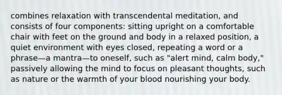 combines relaxation with transcendental meditation, and consists of four components: sitting upright on a comfortable chair with feet on the ground and body in a relaxed position, a quiet environment with eyes closed, repeating a word or a phrase—a mantra—to oneself, such as "alert mind, calm body," passively allowing the mind to focus on pleasant thoughts, such as nature or the warmth of your blood nourishing your body.