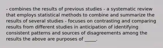 - combines the results of previous studies - a systematic review that employs statistical methods to combine and summarize the results of several studies - focuses on contrasting and comparing results from different studies in anticipation of identifying consistent patterns and sources of disagreements among the results the above are purposes of _____.