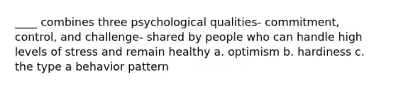 ____ combines three psychological qualities- commitment, control, and challenge- shared by people who can handle high levels of stress and remain healthy a. optimism b. hardiness c. the type a behavior pattern