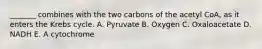 _______ combines with the two carbons of the acetyl CoA, as it enters the Krebs cycle. A. Pyruvate B. Oxygen C. Oxaloacetate D. NADH E. A cytochrome