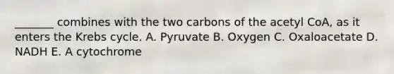 _______ combines with the two carbons of the acetyl CoA, as it enters the Krebs cycle. A. Pyruvate B. Oxygen C. Oxaloacetate D. NADH E. A cytochrome