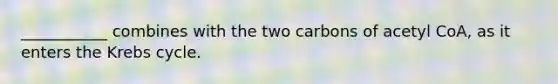 ___________ combines with the two carbons of acetyl CoA, as it enters the Krebs cycle.