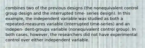 combines two of the previous designs (the nonequivalent control group design and the interrupted time- series design). In this example, the independent variable was studied as both a repeated-measures variable (interrupted time-series) and an indepen- dent-groups variable (nonequivalent control group). In both cases, however, the researchers did not have experimental control over either independent variable.