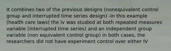 It combines two of the previous designs (nonequivalent control group and interrupted time series design) -In this example (health care laws) the iv was studied at both repeated measures variable (interrupted time series) and an independent group variable (non equivalent control group) in both cases, the researchers did not have experiment control over either IV