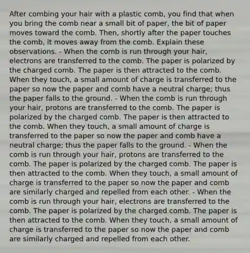 After combing your hair with a plastic comb, you find that when you bring the comb near a small bit of paper, the bit of paper moves toward the comb. Then, shortly after the paper touches the comb, it moves away from the comb. Explain these observations. - When the comb is run through your hair, electrons are transferred to the comb. The paper is polarized by the charged comb. The paper is then attracted to the comb. When they touch, a small amount of charge is transferred to the paper so now the paper and comb have a neutral charge; thus the paper falls to the ground. - When the comb is run through your hair, protons are transferred to the comb. The paper is polarized by the charged comb. The paper is then attracted to the comb. When they touch, a small amount of charge is transferred to the paper so now the paper and comb have a neutral charge; thus the paper falls to the ground. - When the comb is run through your hair, protons are transferred to the comb. The paper is polarized by the charged comb. The paper is then attracted to the comb. When they touch, a small amount of charge is transferred to the paper so now the paper and comb are similarly charged and repelled from each other. - When the comb is run through your hair, electrons are transferred to the comb. The paper is polarized by the charged comb. The paper is then attracted to the comb. When they touch, a small amount of charge is transferred to the paper so now the paper and comb are similarly charged and repelled from each other.