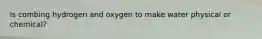 Is combing hydrogen and oxygen to make water physical or chemical?