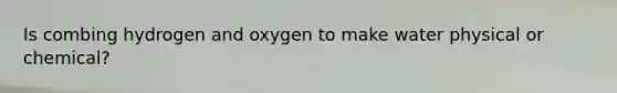 Is combing hydrogen and oxygen to make water physical or chemical?