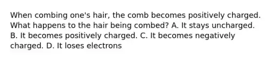 When combing one's hair, the comb becomes positively charged. What happens to the hair being combed? A. It stays uncharged. B. It becomes positively charged. C. It becomes negatively charged. D. It loses electrons