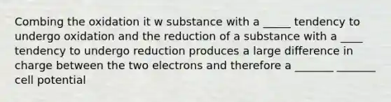 Combing the oxidation it w substance with a _____ tendency to undergo oxidation and the reduction of a substance with a ____ tendency to undergo reduction produces a large difference in charge between the two electrons and therefore a _______ _______ cell potential