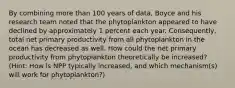 By combining more than 100 years of data, Boyce and his research team noted that the phytoplankton appeared to have declined by approximately 1 percent each year. Consequently, total net primary productivity from all phytoplankton in the ocean has decreased as well. How could the net primary productivity from phytoplankton theoretically be increased? (Hint: How is NPP typically increased, and which mechanism(s) will work for phytoplankton?)