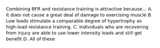 Combining BFR and resistance training is attractive because... A. it does not cause a great deal of damage to exercising muscle B. Low loads stimulate a comparable degree of hypertrophy as high-load resistance training. C. Individuals who are recovering from injury are able to use lower intensity loads and still get benefit D. All of these