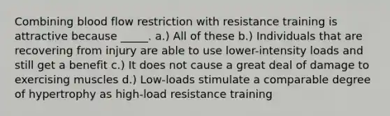 Combining blood flow restriction with resistance training is attractive because _____. a.) All of these b.) Individuals that are recovering from injury are able to use lower-intensity loads and still get a benefit c.) It does not cause a great deal of damage to exercising muscles d.) Low-loads stimulate a comparable degree of hypertrophy as high-load resistance training