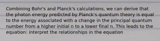 Combining Bohr's and Planck's calculations, we can derive that the photon energy predicted by Planck's quantum theory is equal to the energy associated with a change in the principal quantum number from a higher initial n to a lower final n. This leads to the equation: interpret the relationships in the equation