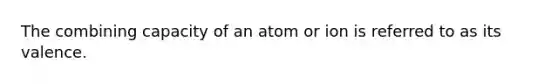 The combining capacity of an atom or ion is referred to as its valence.