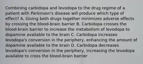 Combining carbidopa and levodopa to the drug regime of a patient with Parkinson's disease will produce which type of effect? A. Giving both drugs together minimizes adverse effects by crossing the blood-brain barrier B. Carbidopa crosses the blood-brain barrier to increase the metabolism of levodopa to dopamine available to the brain C. Carbidopa increases levodopa's conversion in the periphery, enhancing the amount of dopamine available to the brain D. Carbidopa decreases levodopa's conversion in the periphery, increasing the levodopa available to cross the blood-brain barrier