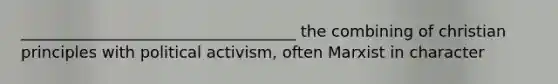 ___________________________________ the combining of christian principles with political activism, often Marxist in character