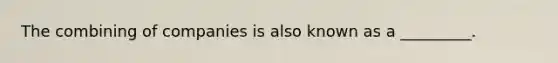The combining of companies is also known as a _________.