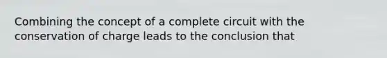 Combining the concept of a complete circuit with the conservation of charge leads to the conclusion that