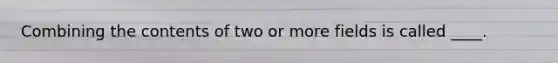 Combining the contents of two or more fields is called ____.