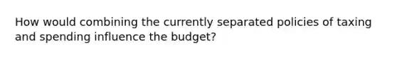 How would combining the currently separated policies of taxing and spending influence the budget?