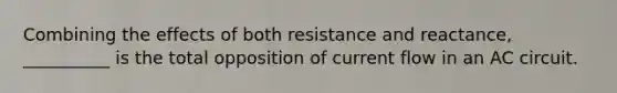 Combining the effects of both resistance and reactance, __________ is the total opposition of current flow in an AC circuit.