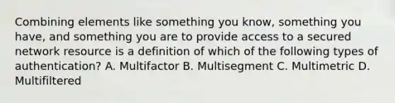 Combining elements like something you know, something you have, and something you are to provide access to a secured network resource is a definition of which of the following types of authentication? A. Multifactor B. Multisegment C. Multimetric D. Multifiltered