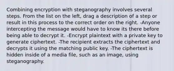 Combining encryption with steganography involves several steps. From the list on the left, drag a description of a step or result in this process to the correct order on the right. -Anyone intercepting the message would have to know its there before being able to decrypt it. -Encrypt plaintext with a private key to generate ciphertext. -The recipient extracts the ciphertext and decrypts it using the matching public key. -The ciphertext is hidden inside of a media file, such as an image, using steganography.