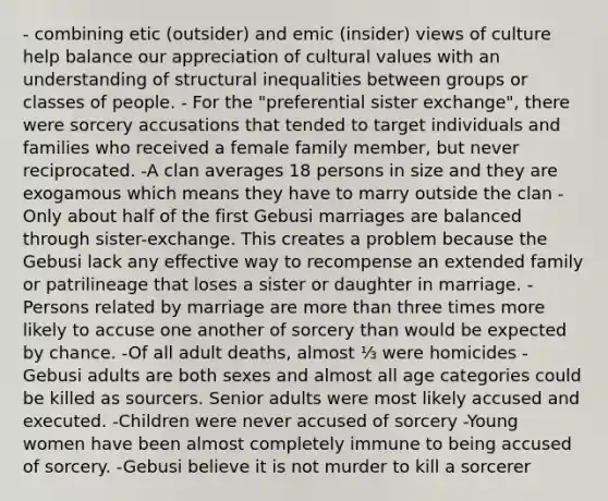 - combining etic (outsider) and emic (insider) views of culture help balance our appreciation of cultural values with an understanding of structural inequalities between groups or classes of people. - For the "preferential sister exchange", there were sorcery accusations that tended to target individuals and families who received a female family member, but never reciprocated. -A clan averages 18 persons in size and they are exogamous which means they have to marry outside the clan -Only about half of the first Gebusi marriages are balanced through sister-exchange. This creates a problem because the Gebusi lack any effective way to recompense an extended family or patrilineage that loses a sister or daughter in marriage. -Persons related by marriage are more than three times more likely to accuse one another of sorcery than would be expected by chance. -Of all adult deaths, almost ⅓ were homicides -Gebusi adults are both sexes and almost all age categories could be killed as sourcers. Senior adults were most likely accused and executed. -Children were never accused of sorcery -Young women have been almost completely immune to being accused of sorcery. -Gebusi believe it is not murder to kill a sorcerer