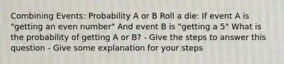 Combining Events: Probability A or B Roll a die: If event A is "getting an <a href='https://www.questionai.com/knowledge/ki4hctpp5V-even-number' class='anchor-knowledge'>even number</a>" And event B is "getting a 5" What is the probability of getting A or B? - Give the steps to answer this question - Give some explanation for your steps