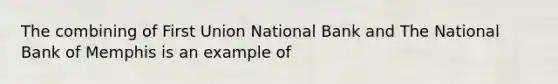 The combining of First Union National Bank and The National Bank of Memphis is an example of