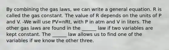 By combining the gas laws, we can write a general equation. R is called the gas constant. The value of R depends on the units of P and V. -We will use PV=nRt, with P in atm and V in liters. The other gas laws are found in the ______ law if two variables are kept constant. The ______ law allows us to find one of the variables if we know the other three.