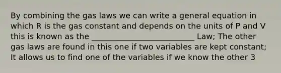 By combining the gas laws we can write a general equation in which R is the gas constant and depends on the units of P and V this is known as the __________________________ Law; The other gas laws are found in this one if two variables are kept constant; It allows us to find one of the variables if we know the other 3