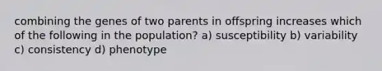 combining the genes of two parents in offspring increases which of the following in the population? a) susceptibility b) variability c) consistency d) phenotype