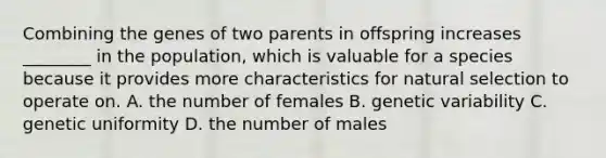 Combining the genes of two parents in offspring increases ________ in the population, which is valuable for a species because it provides more characteristics for natural selection to operate on. A. the number of females B. genetic variability C. genetic uniformity D. the number of males