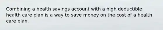 Combining a health savings account with a high deductible health care plan is a way to save money on the cost of a health care plan.