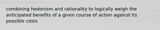 combining hedonism and rationality to logically weigh the anticipated benefits of a given course of action against its possible costs