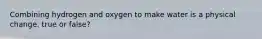 Combining hydrogen and oxygen to make water is a physical change. true or false?