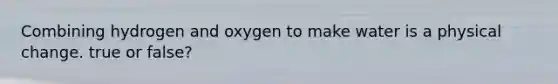 Combining hydrogen and oxygen to make water is a physical change. true or false?