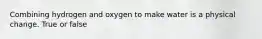 Combining hydrogen and oxygen to make water is a physical change. True or false