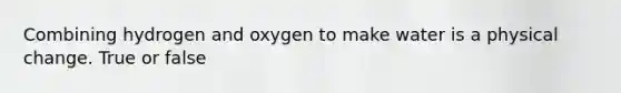 Combining hydrogen and oxygen to make water is a physical change. True or false