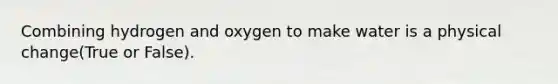 Combining hydrogen and oxygen to make water is a physical change(True or False).